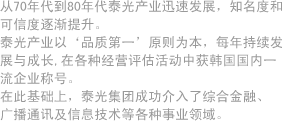 从70年代到80年代泰光产业迅速发展，知名度和可信度逐渐提升。泰光产业以‘品质第一’原则为本，每年持续发展与成长,在各种经营评估活动中获韩国国内一流企业称号。在此基础上，泰光集团成功介入了综合金融、广播通讯及信息技术等各种事业领域。