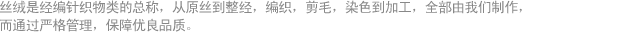 丝绒是经编针织物类的总称, 尤其本公司是从原丝到整经, 编织, 剪毛, 染色乃至加工, 全部自己生产制作, 同时正确实施对各个工艺的批次管理, 以保障优良品质。