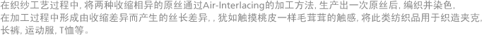 在织纱工艺过程中, 将两种收缩相异的原丝通过Air-lnterlacing的加工方法, 生产出一次原丝后, 编织并染色, 在加工过程中形成由收缩差异而产生的丝长差异, 犹如触摸桃皮一样毛茸茸的触感, 将此类纺织品用于织造夹克, 长裤, 运动服, T恤等。