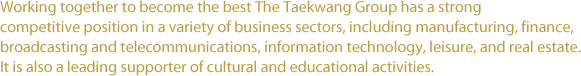 Working together to become the best The Taekwang Group has a strong competitive position in a variety of business sectors, including manufacturing, finance, broadcasting and telecommunications, information technology, leisure, and real estate. It is also a leading supporter of cultural and educational activities.