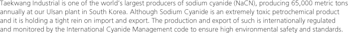 Taekwang Industrial is one of the world’s largest producers of sodium cyanide (NaCN), producing 65,000 metric tons annually at our Ulsan plant in South Korea. Although Sodium Cyanide is an extremely toxic petrochemical product and it is holding a tight rein on import and export. The production and export of such is internationally regulated and monitored by the International Cyanide Management code to ensure high environmental safety and standards. 