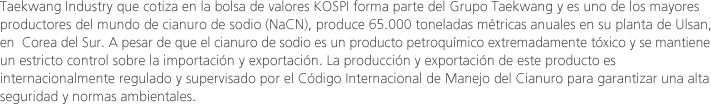 Taekwang Industry que cotiza en la bolsa de valores KOSPI forma parte del Grupo Taekwang y es uno de los mayores productores del mundo de cianuro de sodio (NaCN), produce 65.000 toneladas métricas anuales en su planta de Ulsan, en  Corea del Sur. A pesar de que el cianuro de sodio es un producto petroquímico extremadamente tóxico y se mantiene un estricto control sobre la importación y exportación. La producción y exportación de este producto es internacionalmente regulado y supervisado por el Código Internacional de Manejo del Cianuro para garantizar una alta seguridad y normas ambientales. 