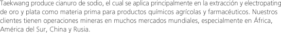 Taekwang produce cianuro de sodio, el cual se aplica principalmente en la extracción y electropatingde oro y plata como materia prima para productos químicos agrícolas y farmacéuticos. Nuestros clientes tienen operaciones mineras en muchos mercados mundiales, especialmente en África, América del Sur, China y Rusia.