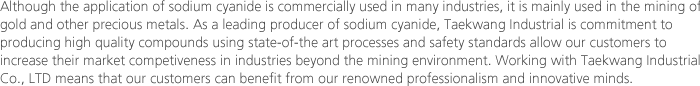 Although the application of sodium cyanide is commercially used in many industries, it is mainly used in the mining of gold and other precious metals. As a leading producer of sodium cyanide, Taekwang Industrial is commitment to producing high quality compounds using state-of-the art processes and safety standards allow our customers to increase their market competiveness in industries beyond the mining environment. Working with Taekwang Industrial Co., LTD means that our customers can benefit from our renowned professionalism and innovative minds. 