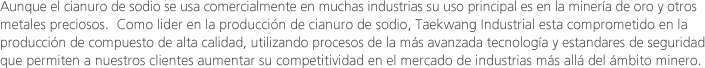 Aunque el cianuro de sodio se usa comercialmente en muchas industrias su uso principal es en la minería de oro y otros metales preciosos.  Como lider en la producción de cianuro de sodio, Taekwang Industrial esta comprometido en la producción de compuesto de alta calidad, utilizando procesos de la más avanzada tecnología y estandares de seguridad que permiten a nuestros clientes aumentar su competitividad en el mercado de industrias más allá del ámbito minero.