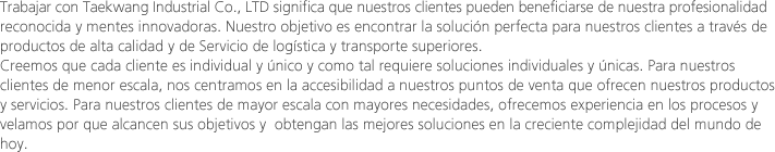 Trabajar con Taekwang Industrial Co., LTD significa que nuestros clientes pueden beneficiarse de nuestra profesionalidad reconocida y mentes innovadoras. Nuestro objetivo es encontrar la solución perfecta para nuestros clientes a través de productos de alta calidad y de Servicio de logística y transporte superiores.Creemos que cada cliente es individual y único y como tal requiere soluciones individuales y únicas. Para nuestros clientes de menor escala, nos centramos en la accesibilidad a nuestros puntos de venta que ofrecen nuestros productos y servicios. Para nuestros clientes de mayor escala con mayores necesidades, ofrecemos experiencia en los procesos y velamos por que alcancen sus objetivos y  obtengan las mejores soluciones en la creciente complejidad del mundo de hoy. 