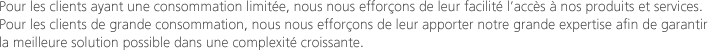 Pour les clients ayant une consommation limitée, nous nous efforçons de leur facilité l’accès à nos produits et services. Pour les clients de grande consommation, nous nous efforçons de leur apporter notre grande expertise afin de garantir la meilleure solution possible dans une complexité croissante.