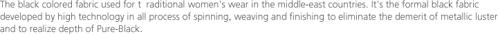 The black colored fabric used for t  raditional women's wear in the middle-east countries. It's the formal black fabric developed by high technology in all process of spinning, weaving and finishing to eliminate the demerit of metallic luster and to realize depth of Pure-Black.